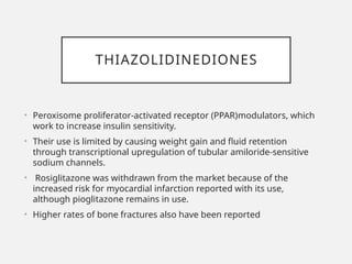 THIAZOLIDINEDIONES
• Peroxisome proliferator-activated receptor (PPAR)modulators, which
work to increase insulin sensitivity.
• Their use is limited by causing weight gain and fluid retention
through transcriptional upregulation of tubular amiloride-sensitive
sodium channels.
• Rosiglitazone was withdrawn from the market because of the
increased risk for myocardial infarction reported with its use,
although pioglitazone remains in use.
• Higher rates of bone fractures also have been reported
 