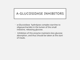 Α-GLUCOSIDASE INHIBITORS
• α-Glucosidase hydrolyses complex starches to
oligosaccharides in the lumen of the small
intestine, releasing glucose.
• Inhibition of this enzyme maintains less glucose
absorption, and thus should be taken at the start
of meals.
 