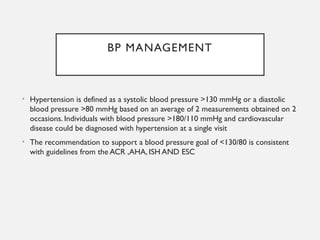 BP MANAGEMENT
• Hypertension is defined as a systolic blood pressure >130 mmHg or a diastolic
blood pressure >80 mmHg based on an average of 2 measurements obtained on 2
occasions. Individuals with blood pressure >180/110 mmHg and cardiovascular
disease could be diagnosed with hypertension at a single visit
• The recommendation to support a blood pressure goal of <130/80 is consistent
with guidelines from the ACR ,AHA, ISH AND ESC
 
