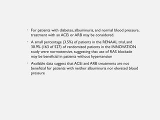 • For patients with diabetes, albuminuria, and normal blood pressure,
treatment with an ACEi or ARB may be considered.
• A small percentage (3.5%) of patients in the RENAAL trial, and
30.9% (163 of 527) of randomized patients in the INNOVATION
study were normotensive, suggesting that use of RAS blockade
may be beneficial in patients without hypertension
• Available data suggest that ACEi and ARB treatments are not
beneficial for patients with neither albuminuria nor elevated blood
pressure
 