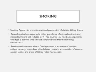 SMOKING
• Smoking Appears to promote onset and progression of diabetic kidney disease
• Several studies have reported a higher prevalence of microalbuminuria and
macroalbuminuria and reduced GFR (<60 mL/min/1.73 m 2 ) among patients
with type 2 diabetes who smoked compared with their nonsmoking
counterparts
• Precise mechanism not clear - One hypothesis is activation of multiple
cellular pathways in smokers with diabetes results in accumulation of reactive
oxygen species and a loss of kidney redox homeostasis
 