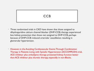 CCB
• Three randomized trials in CKD have shown that those assigned to
dihydropyridine calcium channel blocker (DHP-CCB) therapy experienced
less kidney protection than those not assigned to DHP-CCB, perhaps
because of DHP-CCB–induced arteriolar vasodilation resulting in
glomerular hypertension.
• However, in the Avoiding Cardiovascular Events Through Combination
Therapy in Patients Living with Systolic Hypertension (ACCOMPLISH) trial,
ACE inhibitor plus amlodipine therapy protected kidney function better
than ACE inhibitor plus diuretic therapy, especially in non-Blacks.
 