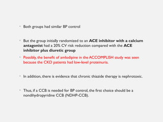 • Both groups had similar BP control
• But the group initially randomized to an ACE inhibitor with a calcium
antagonist had a 20% CV risk reduction compared with the ACE
inhibitor plus diuretic group
• Possibly, the benefit of amlodipine in the ACCOMPLISH study was seen
because the CKD patients had low-level proteinuria.
• In addition, there is evidence that chronic thiazide therapy is nephrotoxic.
• Thus, if a CCB is needed for BP control, the first choice should be a
nondihydropyridine CCB (NDHP-CCB).
 