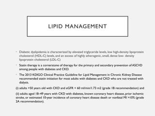 LIPID MANAGEMENT
• Diabetic dyslipidemia is characterized by elevated triglyceride levels, low high-density lipoprotein
cholesterol (HDL-C) levels, and an excess of highly atherogenic, small, dense low- density
lipoprotein cholesterol (LDL-C)
• Statin therapy is a cornerstone of therapy for the primary and secondary prevention of ASCVD
among people with diabetes and CKD.
• The 2013 KDIGO Clinical Practice Guideline for Lipid Management in Chronic Kidney Disease
recommended statin initiation for most adults with diabetes and CKD who are not treated with
dialysis.
(i) adults >50 years old with CKD and eGFR < 60 ml/min/1.73 m2 (grade 1B recommendation) and
(ii) adults aged 18–49 years with CKD with diabetes, known coronary heart disease, prior ischemic
stroke, or estimated 10-year incidence of coronary heart disease death or nonfatal MI >10% (grade
2A recommendation).
 