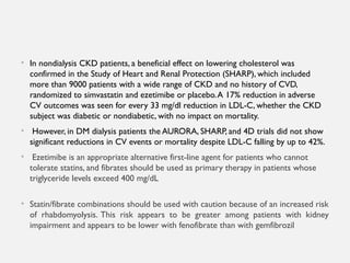 • In nondialysis CKD patients, a beneficial effect on lowering cholesterol was
confirmed in the Study of Heart and Renal Protection (SHARP), which included
more than 9000 patients with a wide range of CKD and no history of CVD,
randomized to simvastatin and ezetimibe or placebo.A 17% reduction in adverse
CV outcomes was seen for every 33 mg/dl reduction in LDL-C, whether the CKD
subject was diabetic or nondiabetic, with no impact on mortality.
• However, in DM dialysis patients the AURORA, SHARP, and 4D trials did not show
significant reductions in CV events or mortality despite LDL-C falling by up to 42%.
• Ezetimibe is an appropriate alternative first-line agent for patients who cannot
tolerate statins, and fibrates should be used as primary therapy in patients whose
triglyceride levels exceed 400 mg/dL
• Statin/fibrate combinations should be used with caution because of an increased risk
of rhabdomyolysis. This risk appears to be greater among patients with kidney
impairment and appears to be lower with fenofibrate than with gemfibrozil
 