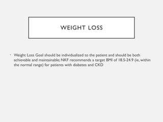 WEIGHT LOSS
• Weight Loss Goal should be individualized to the patient and should be both
achievable and maintainable; NKF recommends a target BMI of 18.5-24.9 (ie, within
the normal range) for patients with diabetes and CKD
 
