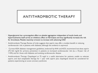 ANTITHROMBOTIC THERAPY
• Hyperglycemia has a procoagulant effect on platelet aggregation independent of insulin levels, and
hyperinsulinemia itself carries an inhibitory effect on fibrinolysis and thus significantly increases the risk
for thrombosis. Platelet reactivity is known to increase with advancing CKD
• AntithromboticTherapy Review of trials suggests that aspirin may offer a modest benefit in reducing
cardiovascular risk in patients with diabetes, although the evidence is equivocal
• Current ADA diabetes management guidelines, endorsed by AHA and ACR, recommend low-dose aspirin
(75-162 mg/d) for primary prevention in patients at increased cardiovascular risk (ie, a 10-year risk of
>10%) and for those with diabetes and existing cardiovascular disease
• Antithrombotic Therapy Clopidogrel at 75 mg/d is a useful alternative for patients unable to tolerate
aspirin, and dual antiplatelet therapy for 1 year with aspirin plus clopidogrel should be considered for
patients experiencing an acute coronary syndrome
 