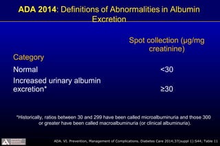 Category
Spot collection (µg/mg
creatinine)
Normal <30
Increased urinary albumin
excretion* ≥30
ADA. VI. Prevention, Management of Complications. Diabetes Care 2014;37(suppl 1):S44; Table 11
*Historically, ratios between 30 and 299 have been called microalbuminuria and those 300
or greater have been called macroalbuminuria (or clinical albuminuria).
 