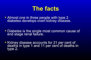 The facts
• Almost one in three people with type 2
diabetes develops overt kidney disease.
• Diabetes is the single most common cause of
end stage renal failure.
• Kidney disease accounts for 21 per cent of
deaths in type 1 and 11 per cent of deaths in
type 2.
 