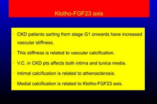 Klotho-FGF23 axis
• CKD patients sarting from stage G1 onwards have increased
vascular stiffness.
• This stiffness is related to vascular calcification.
• V.C. in CKD pts affects both intima and tunica media.
• Intimal calcification is related to atherosclerosis.
• Medial calcification is related to Klotho-FGF23 axis.
 