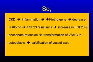 So,
• CKD inflammation Klotho gene  decrease
in Klotho FGF23 resistance increase in FGF23 &
phosphate retension transformation of VSMC to
osteoblasts calcification of vessel wall.
 