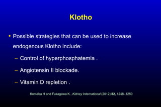 Klotho
• Possible strategies that can be used to increase
endogenous Klotho include:
– Control of hyperphosphatemia .
– Angiotensin II blockade.
– Vitamin D repletion .
Komaba H and Fukagawa K , Kidney International (2012) 82, 1248–1250
 