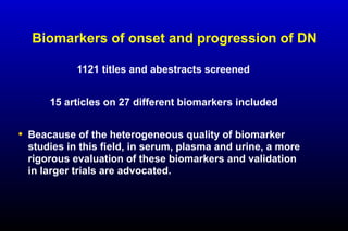 Biomarkers of onset and progression of DN
1121 titles and abestracts screened
15 articles on 27 different biomarkers included
• Beacause of the heterogeneous quality of biomarker
studies in this field, in serum, plasma and urine, a more
rigorous evaluation of these biomarkers and validation
in larger trials are advocated.
 