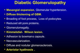 Diabetic Glomerulopathy
• Mesangial expansion, Glomerular hypertension.
• Diffuse thickening of GBM.
• Broading of foot process, Loss of podocytes.
• Reduced slit pore proteins.
• Glomerulomegally.
• Kimmelstiel- Wilson lesion.
• Adhesion to bowman,
s capsule.
• Neovascularization.
• Diffuse and nodular glomerosclerosis.
• Arteriolar hyalinosis .
 
