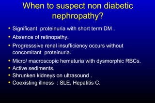 When to suspect non diabetic
nephropathy?
• Significant proteinuria with short term DM .
• Absence of retinopathy.
• Progresssive renal insufficiency occurs without
concomitant proteinuria.
• Micro/ macroscopic hematuria with dysmorphic RBCs.
• Active sediments.
• Shrunken kidneys on ultrasound .
• Coexisting illness : SLE, Hepatitis C.
 