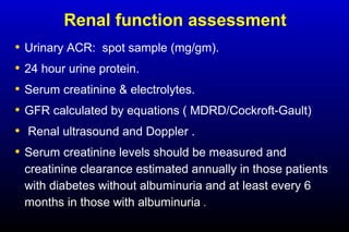 Renal function assessment
• Urinary ACR: spot sample (mg/gm).
• 24 hour urine protein.
• Serum creatinine & electrolytes.
• GFR calculated by equations ( MDRD/Cockroft-Gault)
• Renal ultrasound and Doppler .
• Serum creatinine levels should be measured and
creatinine clearance estimated annually in those patients
with diabetes without albuminuria and at least every 6
months in those with albuminuria .
 