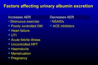 Increases AER Decreases AER
 Strenuous exercise
 Poorly controlled DM
 Heart failure
 UTI
 Acute febrile illness
 Uncontrolled HPT
 Haematuria
 Menstruation
 Pregnancy
 NSAIDs
 ACE inhibitors
Factors affecting urinary albumin excretion
 