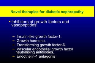 Novel therapies for diabetic nephropathy
• Inhibitors of growth factors and
vasopeptides:
– Insulin-like growth factor-1.
– Growth hormone.
– Transforming growth factor-ß.
– Vascular endothelial growth factor
neutralising antibodies.
– Endothelin-1 antagonis
 