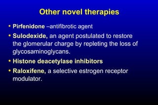 Other novel therapies
• Pirfenidone –antifibrotic agent
• Sulodexide, an agent postulated to restore
the glomerular charge by repleting the loss of
glycosaminoglycans.
• Histone deacetylase inhibitors
• Raloxifene, a selective estrogen receptor
modulator.
 