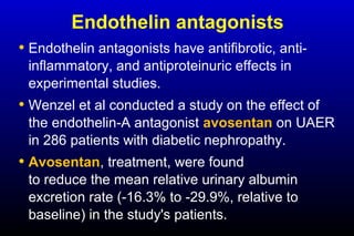 Endothelin antagonists
• Endothelin antagonists have antifibrotic, anti-
inflammatory, and antiproteinuric effects in
experimental studies.
• Wenzel et al conducted a study on the effect of
the endothelin-A antagonist avosentan on UAER
in 286 patients with diabetic nephropathy.
• Avosentan, treatment, were found
to reduce the mean relative urinary albumin
excretion rate (-16.3% to -29.9%, relative to
baseline) in the study's patients.
 