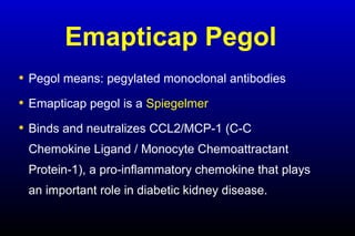 Emapticap Pegol
• Pegol means: pegylated monoclonal antibodies
• Emapticap pegol is a Spiegelmer
• Binds and neutralizes CCL2/MCP-1 (C-C
Chemokine Ligand / Monocyte Chemoattractant
Protein-1), a pro-inflammatory chemokine that plays
an important role in diabetic kidney disease.
 