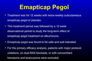 Emapticap Pegol
• Treatment was for 12 weeks with twice-weekly subcutaneous
emapticap pegol or placebo.
• This treatment period was followed by a 12 week
observational period to study the long-term effect of
emapticap pegol treatment on albuminuria.
• Emapticap pegol was found to be safe and well tolerated.
• For the primary efficacy analysis, patients with major protocol
violations, on dual RAS blockade, or with concomitant
hematuria and leukocyturia were excluded.
 