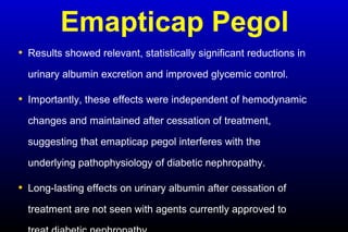 Emapticap Pegol
• Results showed relevant, statistically significant reductions in
urinary albumin excretion and improved glycemic control.
• Importantly, these effects were independent of hemodynamic
changes and maintained after cessation of treatment,
suggesting that emapticap pegol interferes with the
underlying pathophysiology of diabetic nephropathy.
• Long-lasting effects on urinary albumin after cessation of
treatment are not seen with agents currently approved to
 