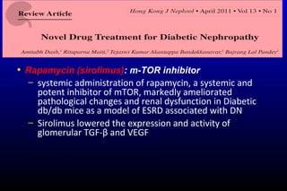 • Rapamycin (sirolimus): m-TOR inhibitor
– systemic administration of rapamycin, a systemic and
potent inhibitor of mTOR, markedly ameliorated
pathological changes and renal dysfunction in Diabetic
db/db mice as a model of ESRD associated with DN
– Sirolimus lowered the expression and activity of
glomerular TGF-β and VEGF
 