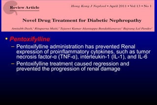 • Pentoxifylline
– Pentoxifylline administration has prevented Renal
expression of proinflammatory cytokines, such as tumor
necrosis factor-α (TNF-α), interleukin-1 (IL-1), and IL-6
– Pentoxifylline treatment caused regression and
prevented the progression of renal damage
 