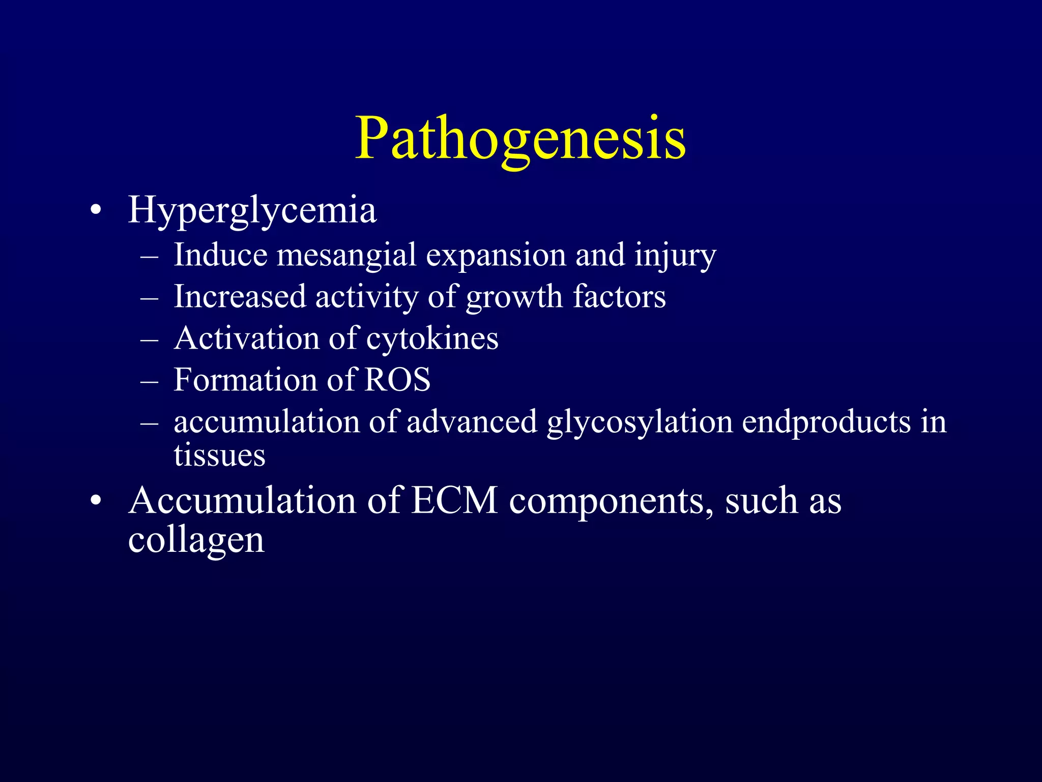 Pathogenesis
• Hyperglycemia
– Induce mesangial expansion and injury
– Increased activity of growth factors
– Activation of cytokines
– Formation of ROS
– accumulation of advanced glycosylation endproducts in
tissues
• Accumulation of ECM components, such as
collagen
 