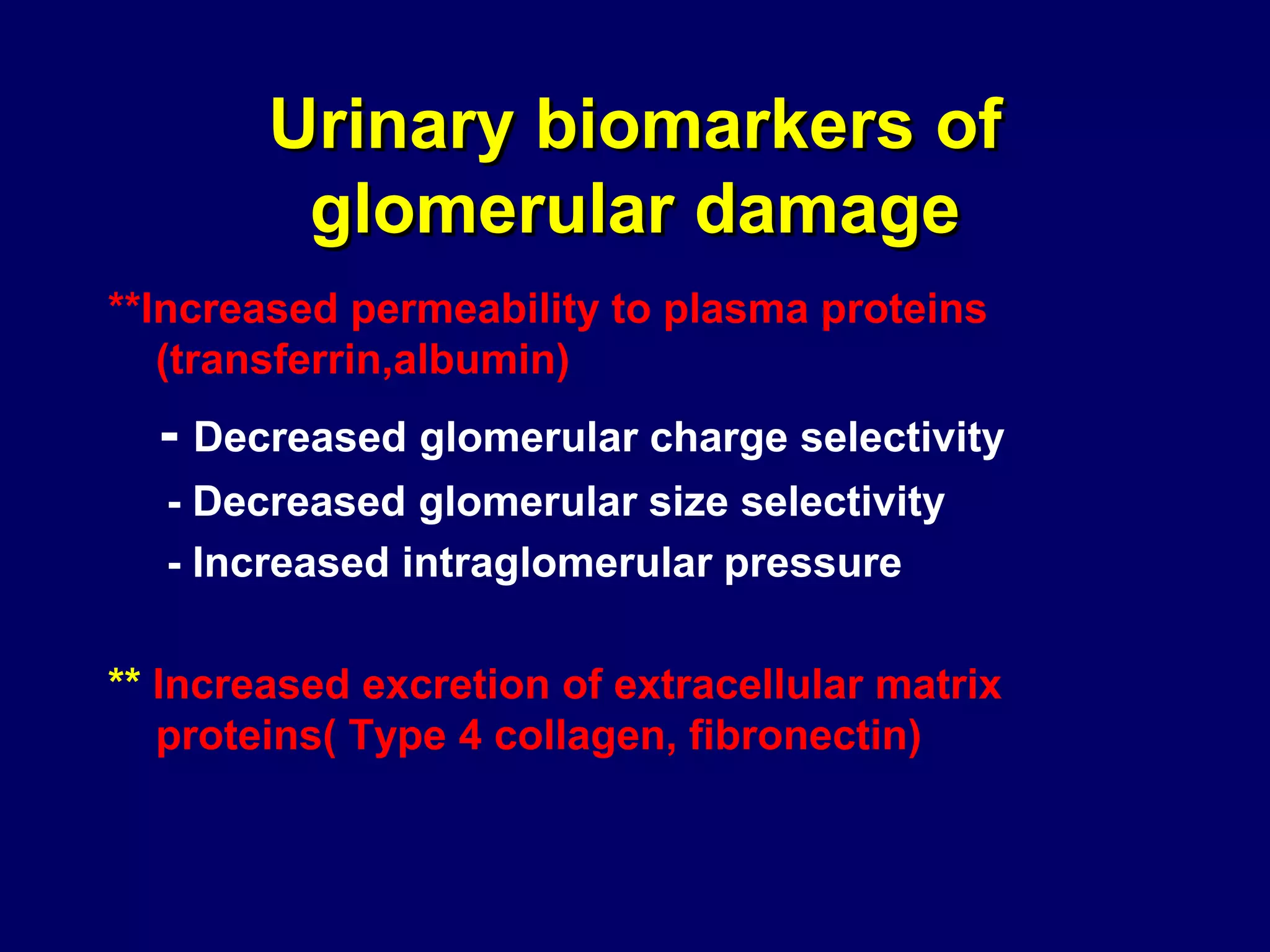 Urinary biomarkers of
glomerular damage
**Increased permeability to plasma proteins
(transferrin,albumin)
- Decreased glomerular charge selectivity
- Decreased glomerular size selectivity
- Increased intraglomerular pressure
** Increased excretion of extracellular matrix
proteins( Type 4 collagen, fibronectin)
 