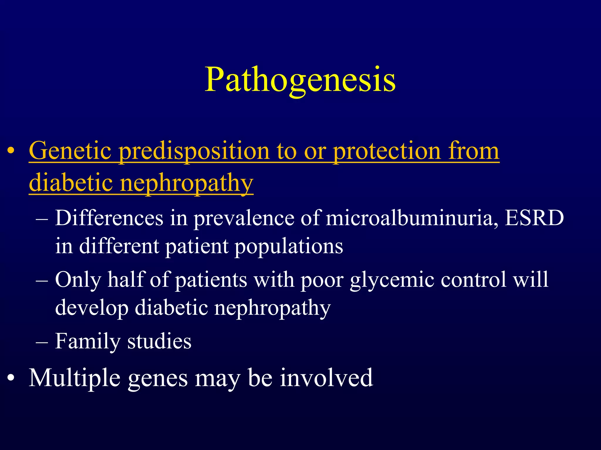Pathogenesis
• Genetic predisposition to or protection from
diabetic nephropathy
– Differences in prevalence of microalbuminuria, ESRD
in different patient populations
– Only half of patients with poor glycemic control will
develop diabetic nephropathy
– Family studies
• Multiple genes may be involved
 