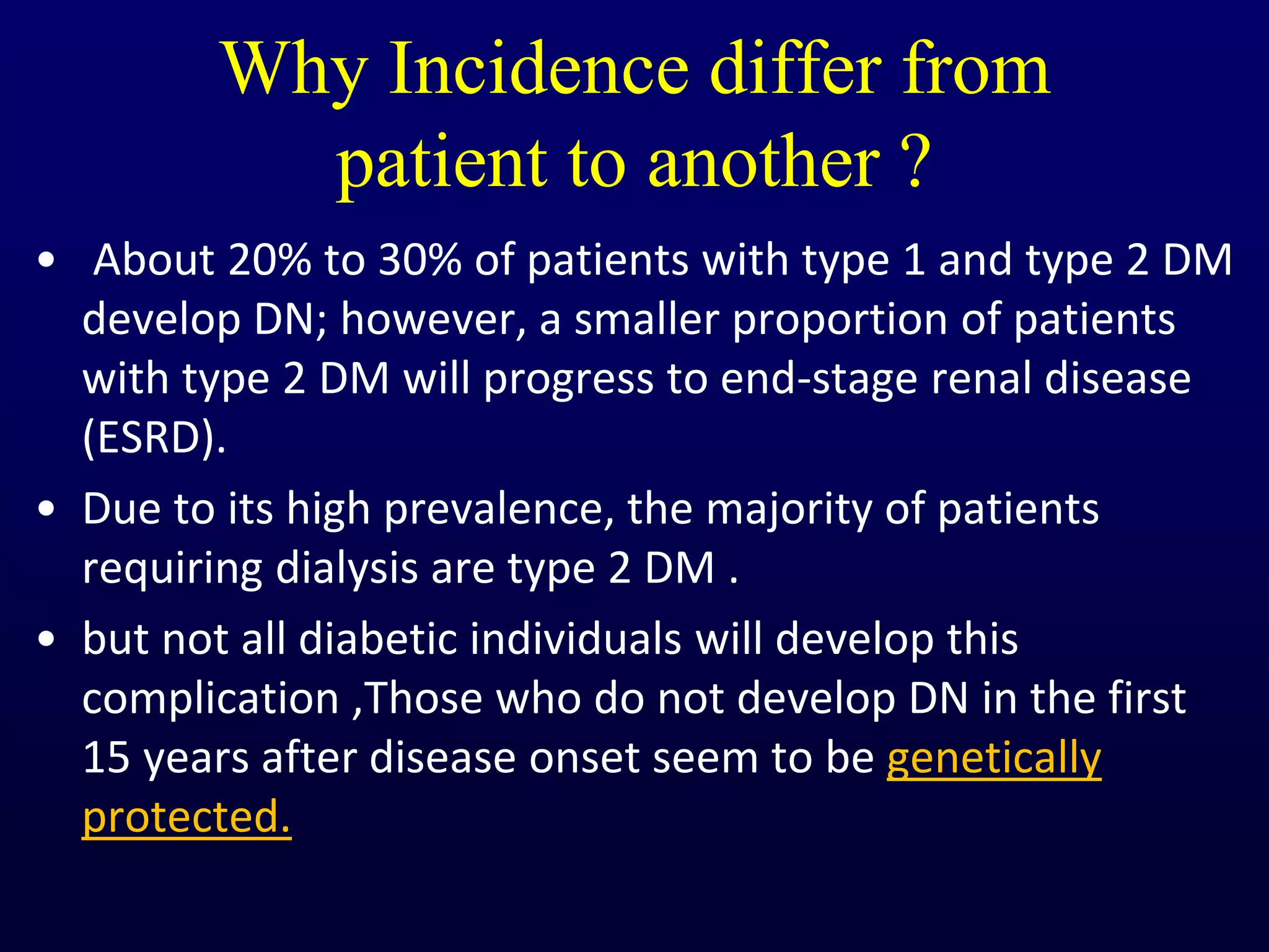 Why Incidence differ from
patient to another ?
• About 20% to 30% of patients with type 1 and type 2 DM
develop DN; however, a smaller proportion of patients
with type 2 DM will progress to end-stage renal disease
(ESRD).
• Due to its high prevalence, the majority of patients
requiring dialysis are type 2 DM .
• but not all diabetic individuals will develop this
complication ,Those who do not develop DN in the first
15 years after disease onset seem to be genetically
protected.
 