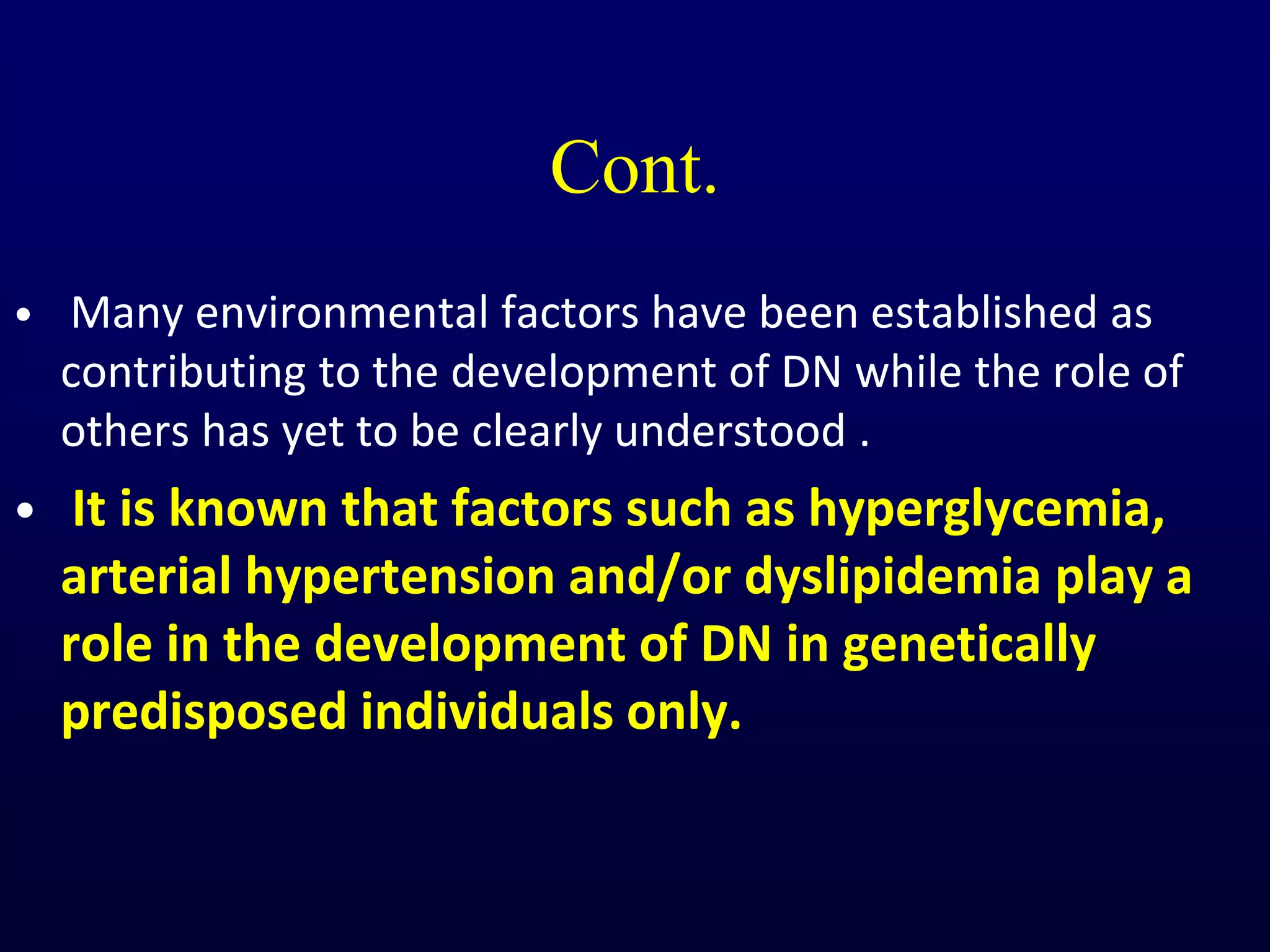 Cont.
• Many environmental factors have been established as
contributing to the development of DN while the role of
others has yet to be clearly understood .
• It is known that factors such as hyperglycemia,
arterial hypertension and/or dyslipidemia play a
role in the development of DN in genetically
predisposed individuals only.
 