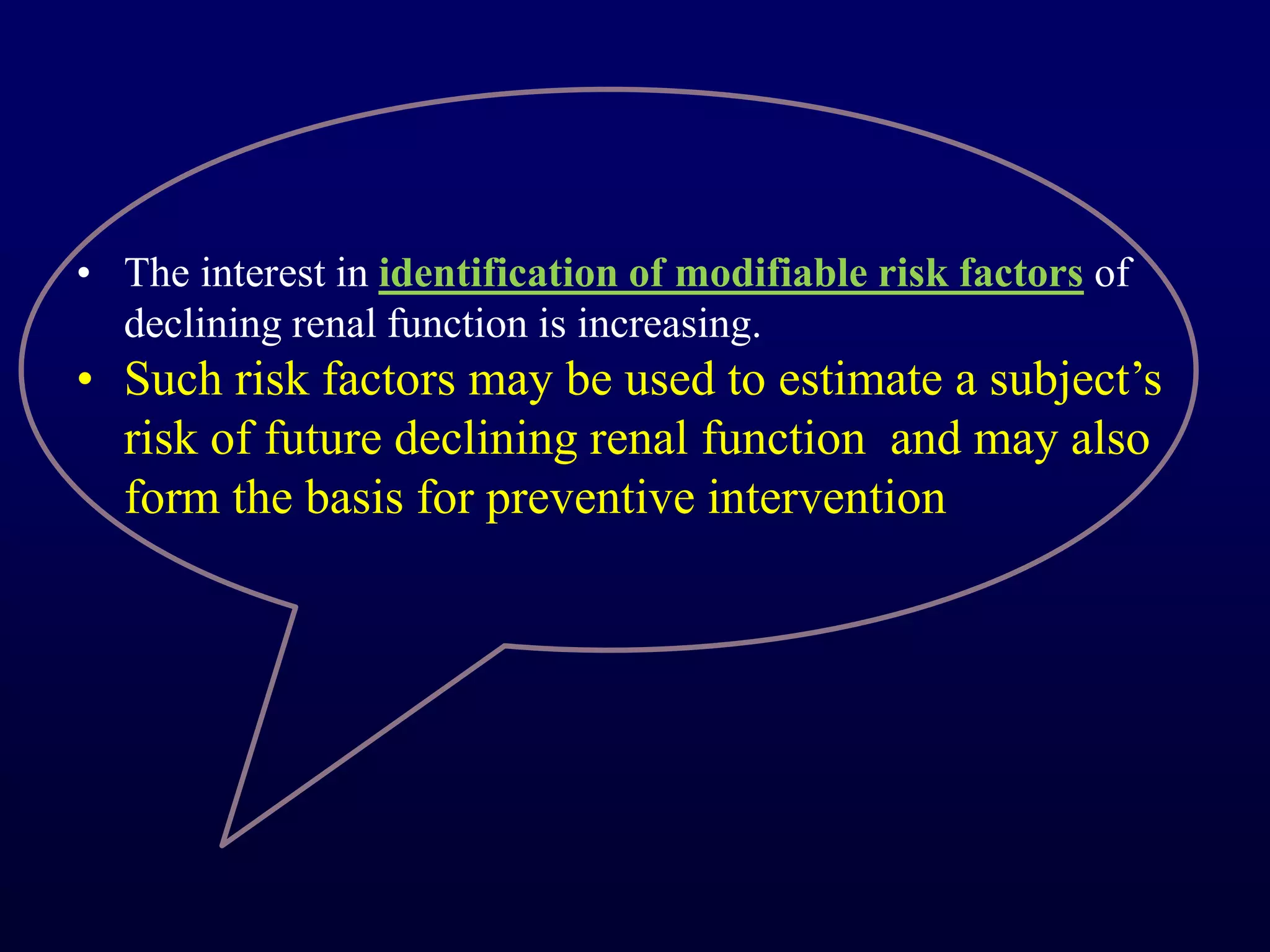 • The interest in identification of modifiable risk factors of
declining renal function is increasing.
• Such risk factors may be used to estimate a subject’s
risk of future declining renal function and may also
form the basis for preventive intervention
 