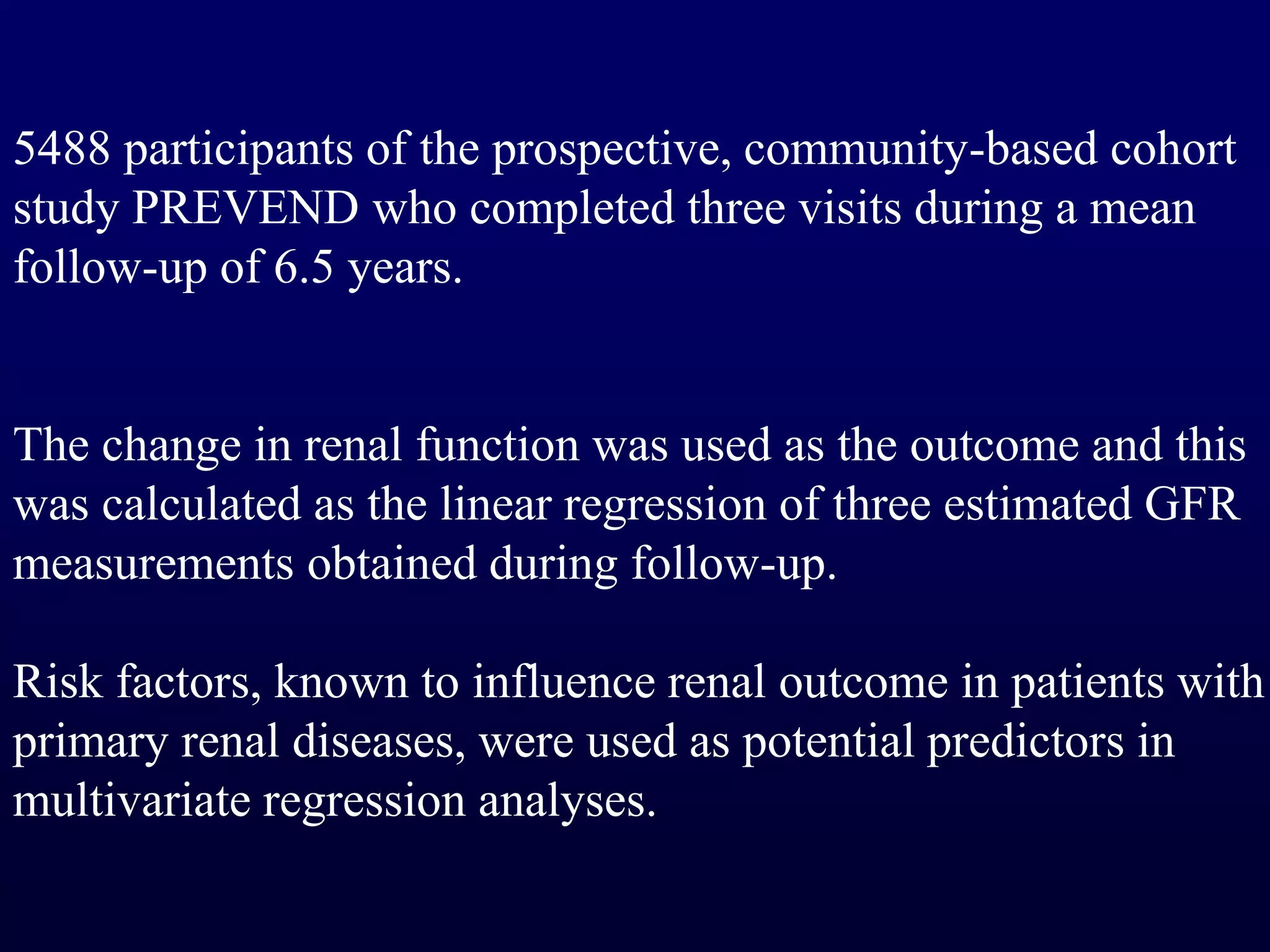 5488 participants of the prospective, community-based cohort
study PREVEND who completed three visits during a mean
follow-up of 6.5 years.
The change in renal function was used as the outcome and this
was calculated as the linear regression of three estimated GFR
measurements obtained during follow-up.
Risk factors, known to influence renal outcome in patients with
primary renal diseases, were used as potential predictors in
multivariate regression analyses.
 