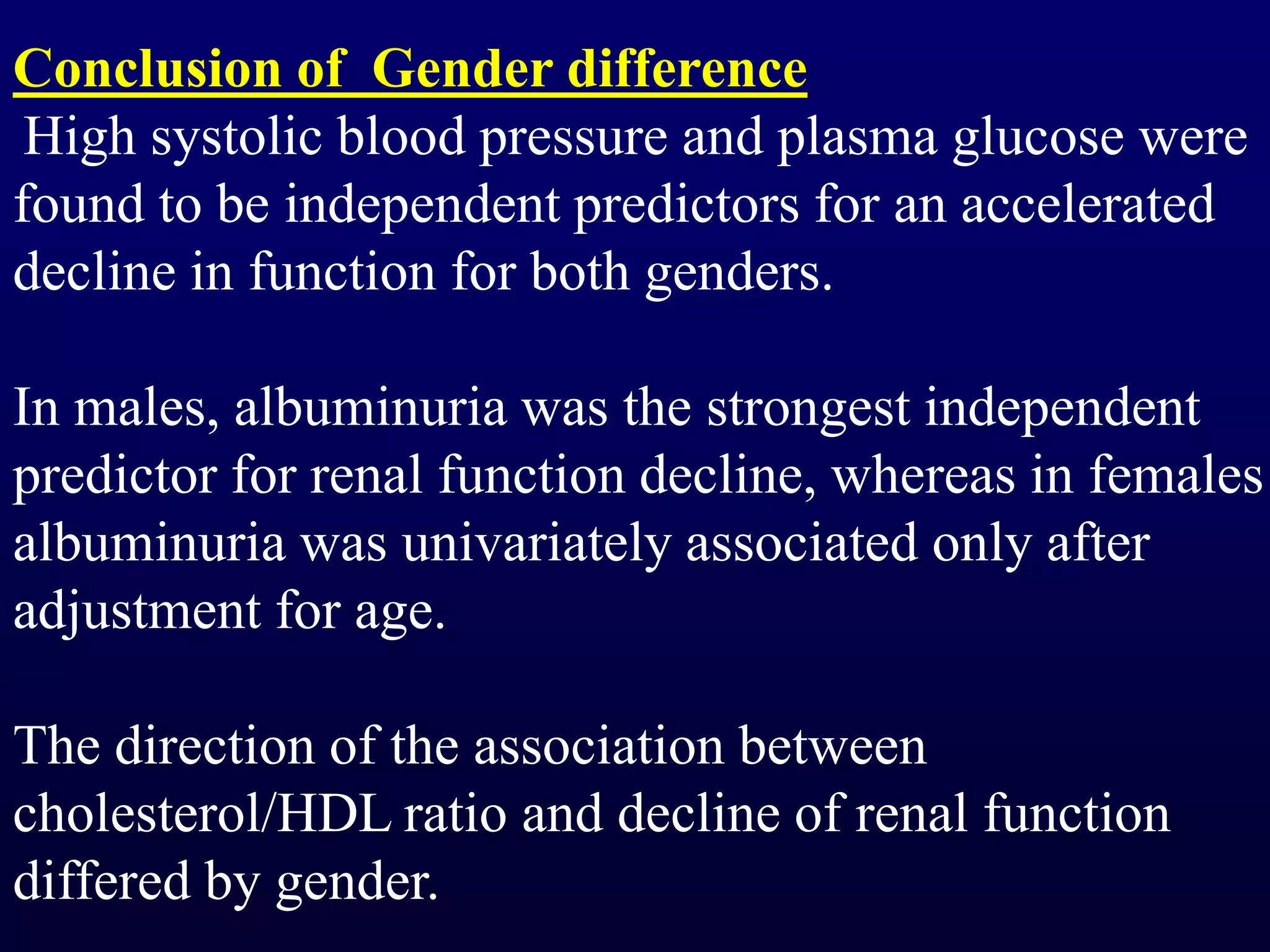 Conclusion of Gender difference
High systolic blood pressure and plasma glucose were
found to be independent predictors for an accelerated
decline in function for both genders.
In males, albuminuria was the strongest independent
predictor for renal function decline, whereas in females
albuminuria was univariately associated only after
adjustment for age.
The direction of the association between
cholesterol/HDL ratio and decline of renal function
differed by gender.
 