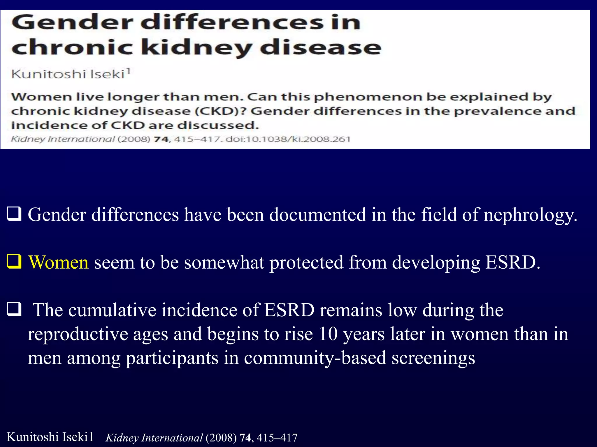  Gender differences have been documented in the field of nephrology.
 Women seem to be somewhat protected from developing ESRD.
 The cumulative incidence of ESRD remains low during the
reproductive ages and begins to rise 10 years later in women than in
men among participants in community-based screenings
Kunitoshi Iseki1 Kidney International (2008) 74, 415–417
 