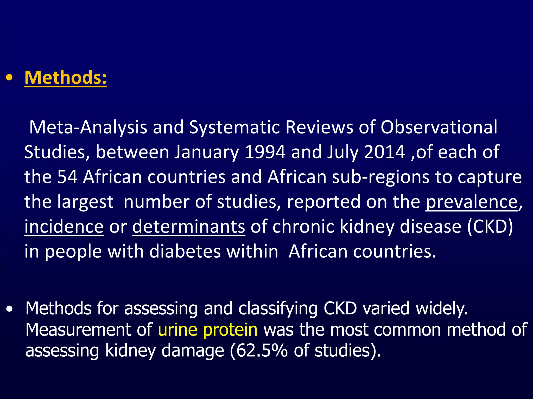 • Methods:
Meta-Analysis and Systematic Reviews of Observational
Studies, between January 1994 and July 2014 ,of each of
the 54 African countries and African sub-regions to capture
the largest number of studies, reported on the prevalence,
incidence or determinants of chronic kidney disease (CKD)
in people with diabetes within African countries.
• Methods for assessing and classifying CKD varied widely.
Measurement of urine protein was the most common method of
assessing kidney damage (62.5% of studies).
 