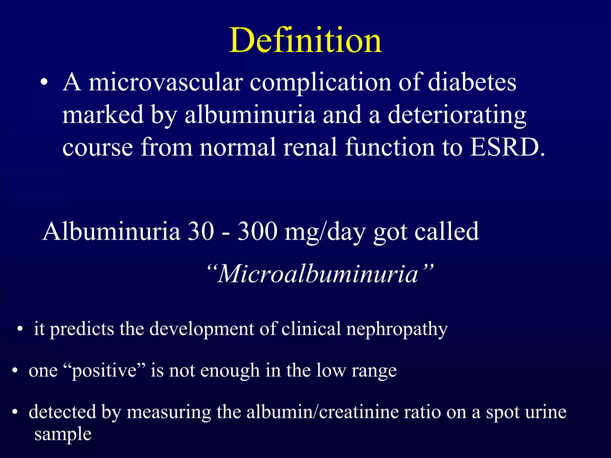 Definition
• A microvascular complication of diabetes
marked by albuminuria and a deteriorating
course from normal renal function to ESRD.
Albuminuria 30 - 300 mg/day got called
“Microalbuminuria”
• it predicts the development of clinical nephropathy
• one “positive” is not enough in the low range
• detected by measuring the albumin/creatinine ratio on a spot urine
sample
 