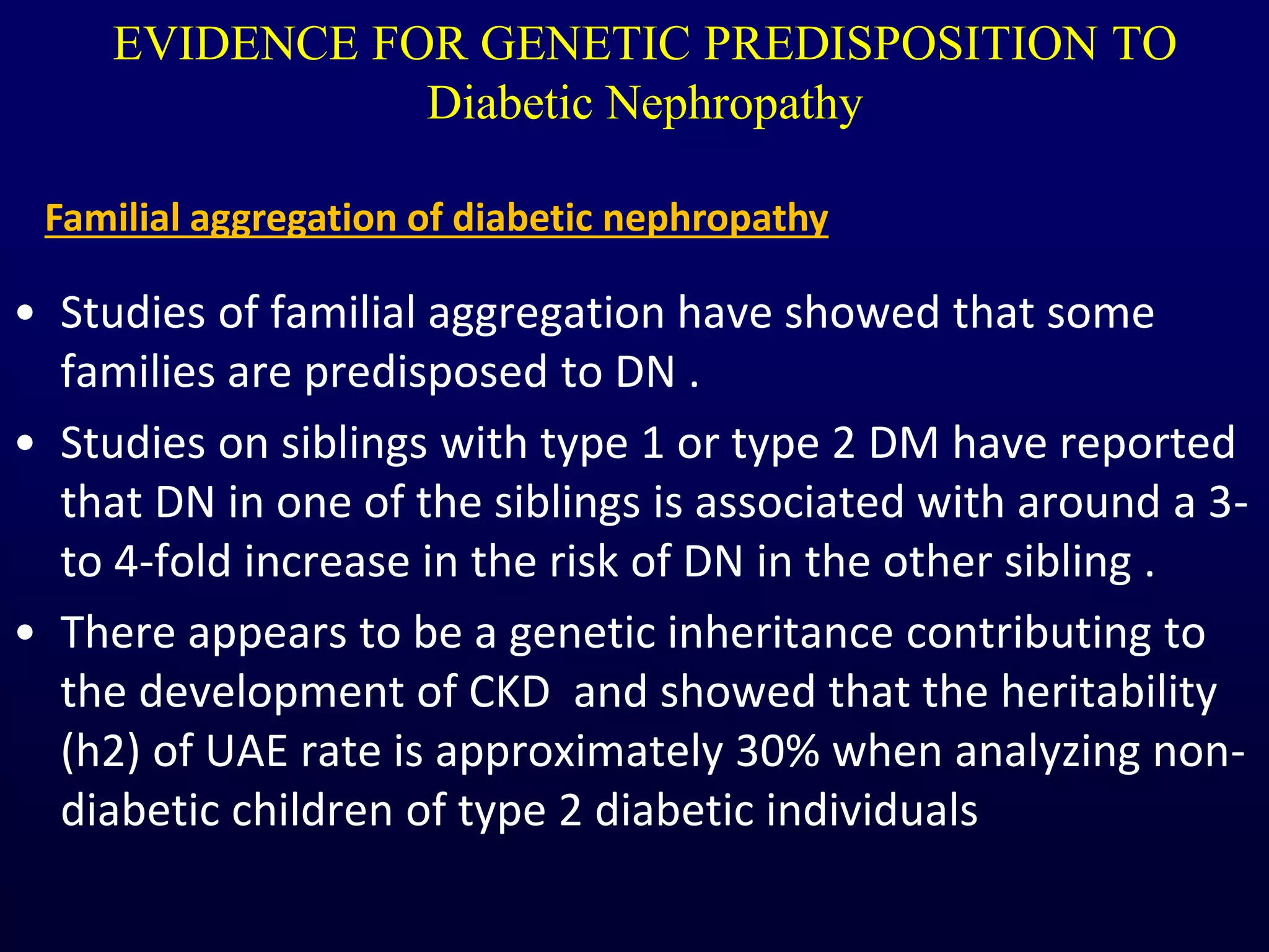 EVIDENCE FOR GENETIC PREDISPOSITION TO
Diabetic Nephropathy
• Studies of familial aggregation have showed that some
families are predisposed to DN .
• Studies on siblings with type 1 or type 2 DM have reported
that DN in one of the siblings is associated with around a 3-
to 4-fold increase in the risk of DN in the other sibling .
• There appears to be a genetic inheritance contributing to
the development of CKD and showed that the heritability
(h2) of UAE rate is approximately 30% when analyzing non-
diabetic children of type 2 diabetic individuals
Familial aggregation of diabetic nephropathy
 