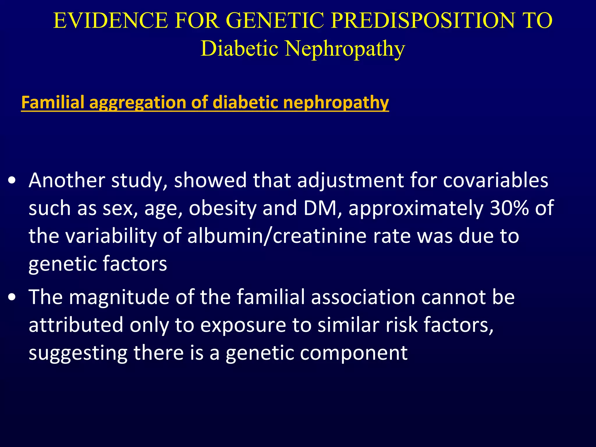 EVIDENCE FOR GENETIC PREDISPOSITION TO
Diabetic Nephropathy
• Another study, showed that adjustment for covariables
such as sex, age, obesity and DM, approximately 30% of
the variability of albumin/creatinine rate was due to
genetic factors
• The magnitude of the familial association cannot be
attributed only to exposure to similar risk factors,
suggesting there is a genetic component
Familial aggregation of diabetic nephropathy
 