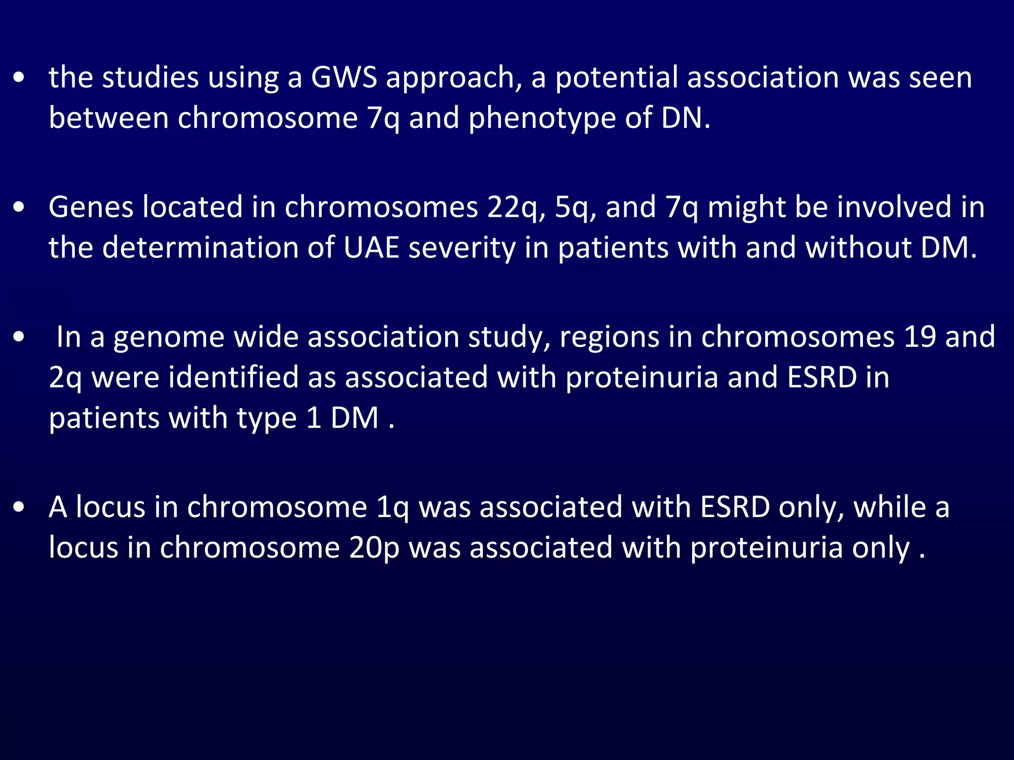 • the studies using a GWS approach, a potential association was seen
between chromosome 7q and phenotype of DN.
• Genes located in chromosomes 22q, 5q, and 7q might be involved in
the determination of UAE severity in patients with and without DM.
• In a genome wide association study, regions in chromosomes 19 and
2q were identified as associated with proteinuria and ESRD in
patients with type 1 DM .
• A locus in chromosome 1q was associated with ESRD only, while a
locus in chromosome 20p was associated with proteinuria only .
 