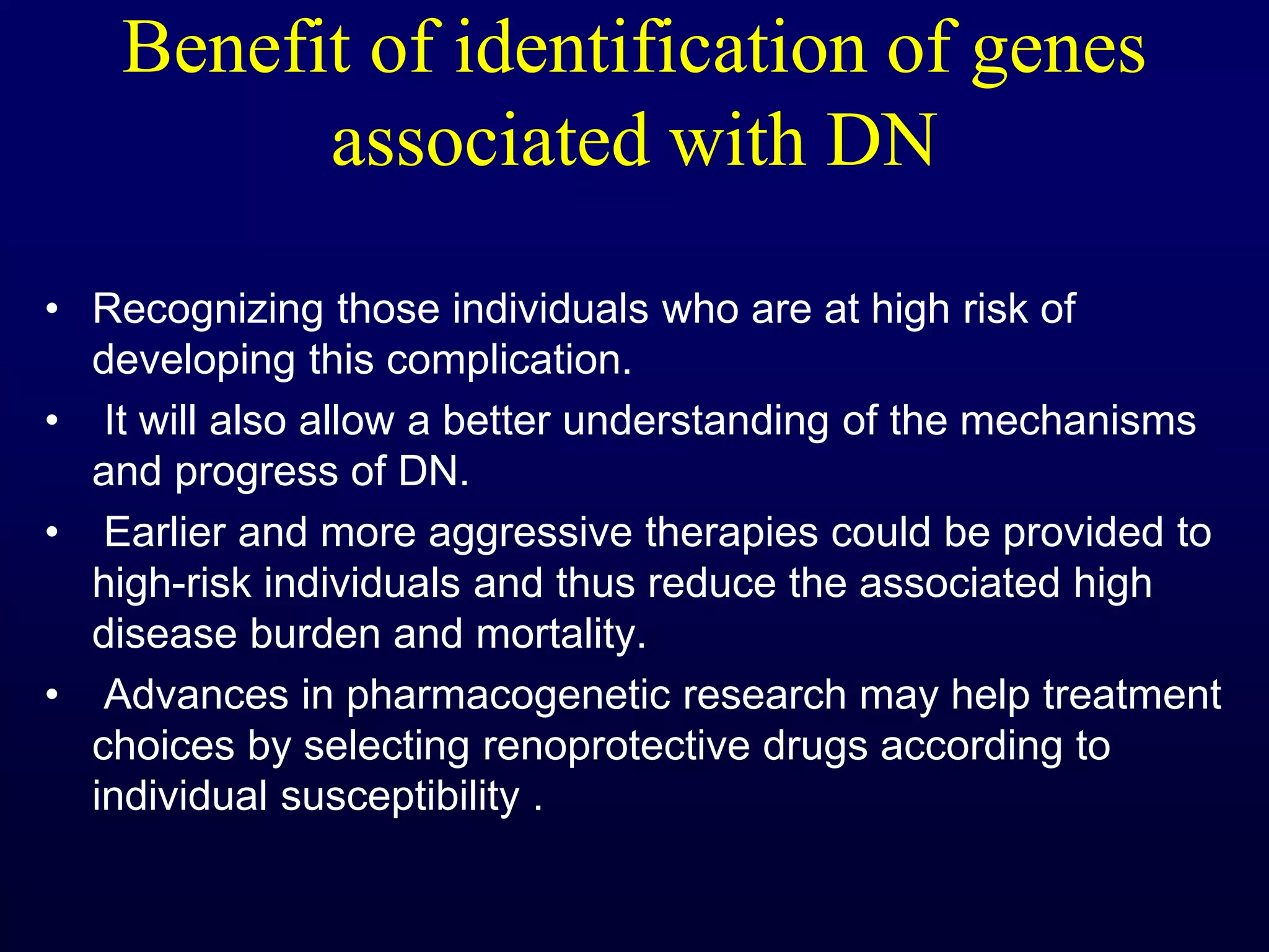 Benefit of identification of genes
associated with DN
• Recognizing those individuals who are at high risk of
developing this complication.
• It will also allow a better understanding of the mechanisms
and progress of DN.
• Earlier and more aggressive therapies could be provided to
high-risk individuals and thus reduce the associated high
disease burden and mortality.
• Advances in pharmacogenetic research may help treatment
choices by selecting renoprotective drugs according to
individual susceptibility .
 