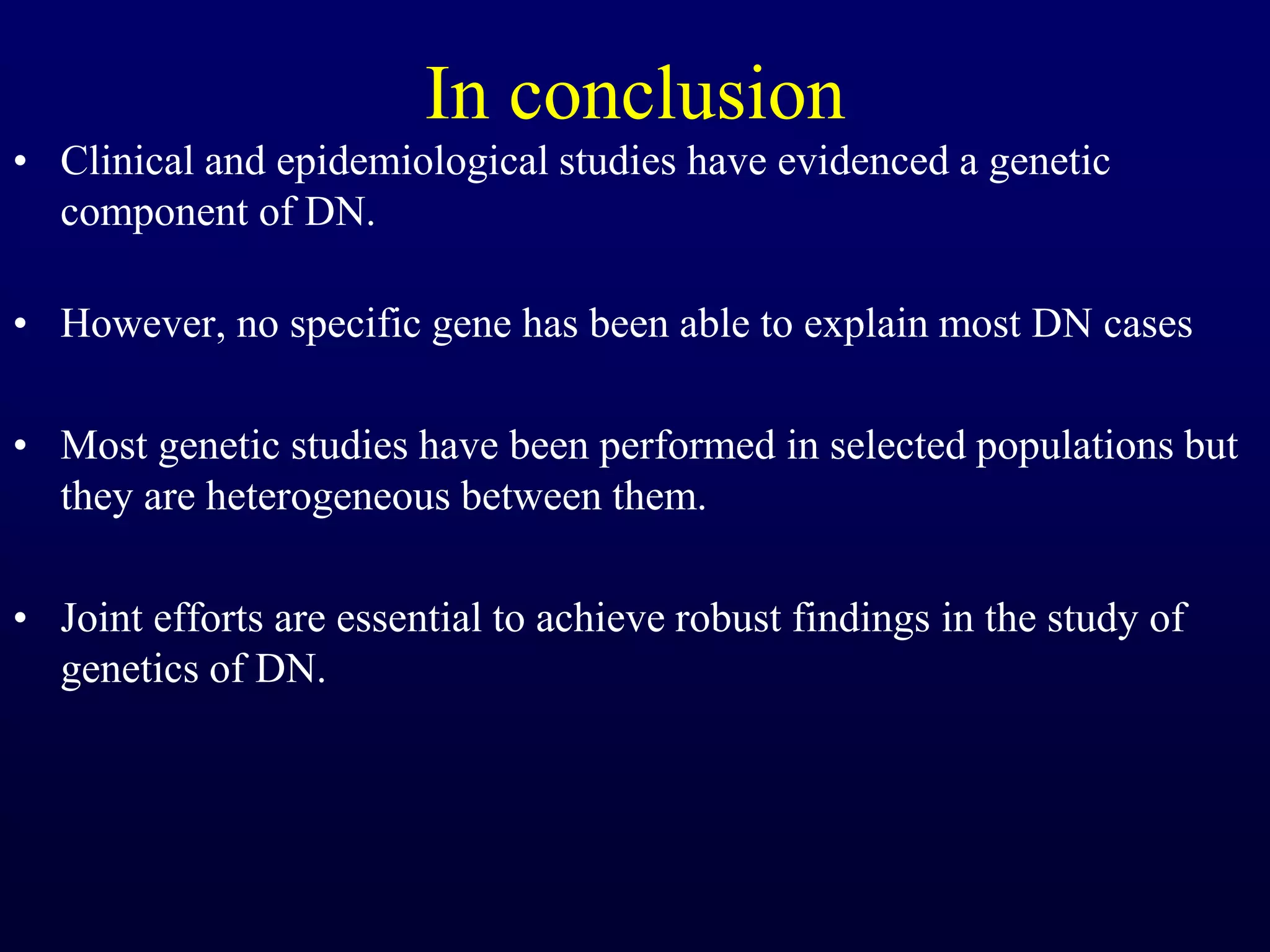 In conclusion
• Clinical and epidemiological studies have evidenced a genetic
component of DN.
• However, no specific gene has been able to explain most DN cases
• Most genetic studies have been performed in selected populations but
they are heterogeneous between them.
• Joint efforts are essential to achieve robust findings in the study of
genetics of DN.
 