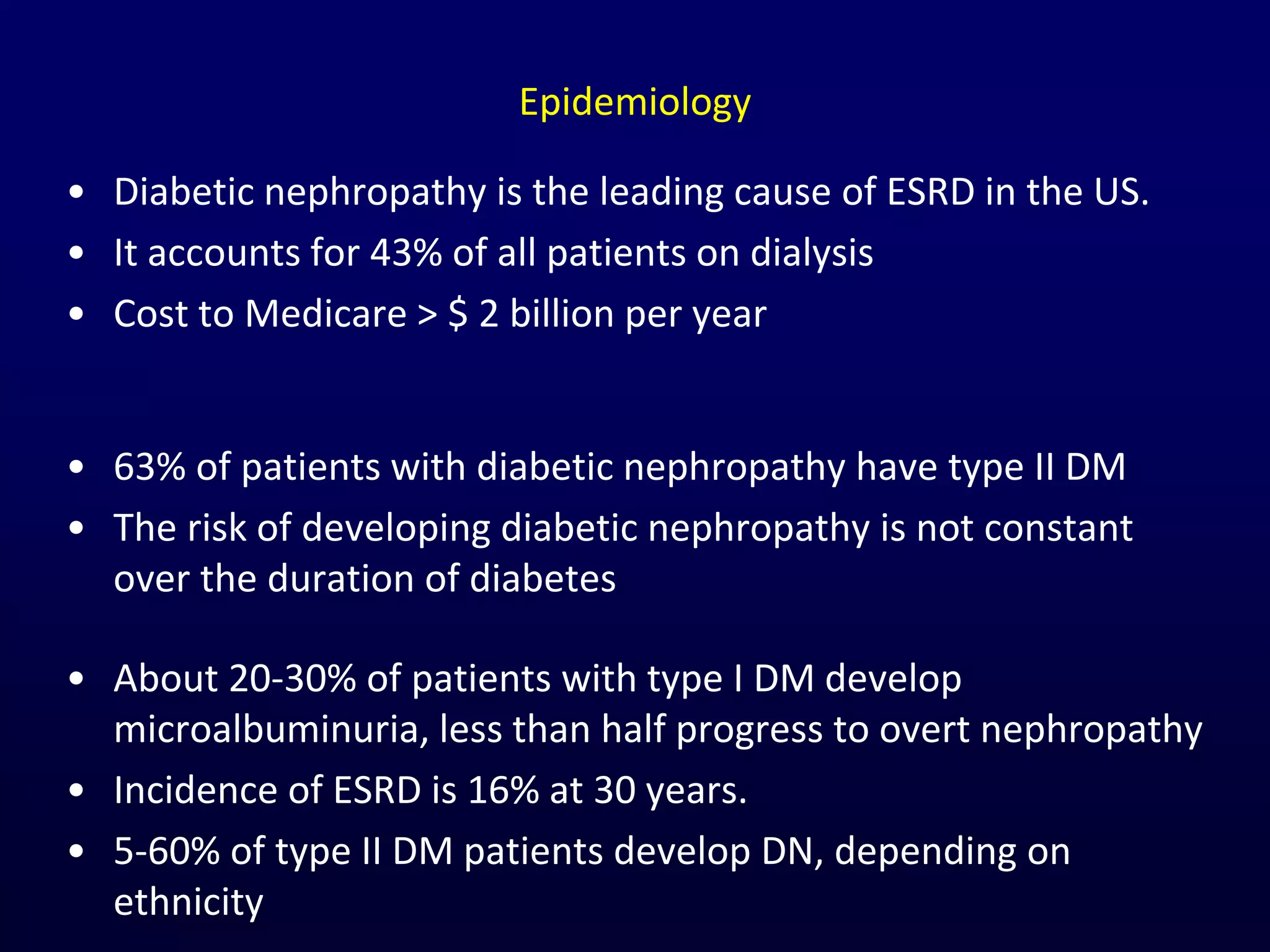 Epidemiology
• Diabetic nephropathy is the leading cause of ESRD in the US.
• It accounts for 43% of all patients on dialysis
• Cost to Medicare > $ 2 billion per year
• About 20-30% of patients with type I DM develop
microalbuminuria, less than half progress to overt nephropathy
• Incidence of ESRD is 16% at 30 years.
• 5-60% of type II DM patients develop DN, depending on
ethnicity
• 63% of patients with diabetic nephropathy have type II DM
• The risk of developing diabetic nephropathy is not constant
over the duration of diabetes
 