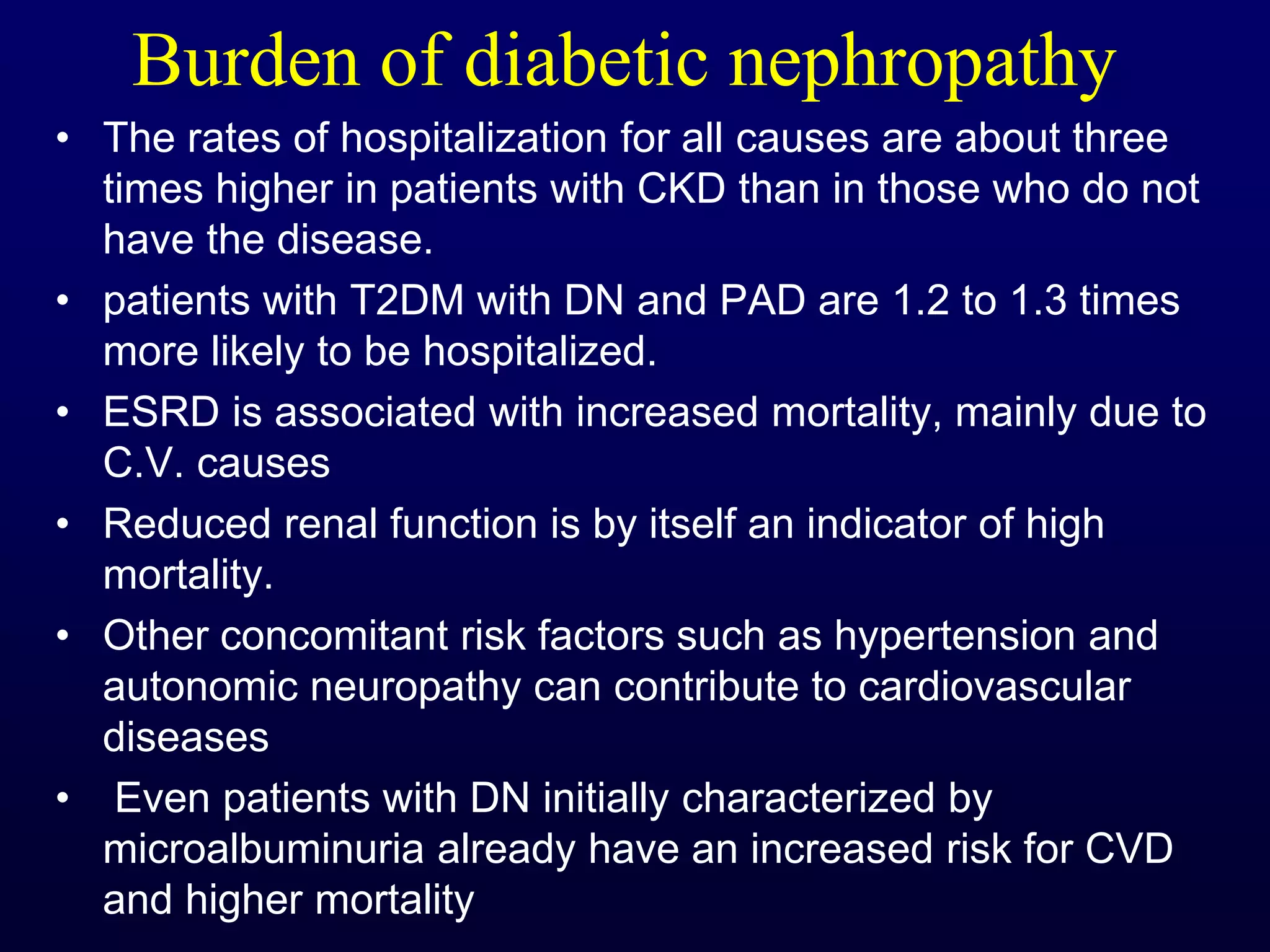 Burden of diabetic nephropathy
• The rates of hospitalization for all causes are about three
times higher in patients with CKD than in those who do not
have the disease.
• patients with T2DM with DN and PAD are 1.2 to 1.3 times
more likely to be hospitalized.
• ESRD is associated with increased mortality, mainly due to
C.V. causes
• Reduced renal function is by itself an indicator of high
mortality.
• Other concomitant risk factors such as hypertension and
autonomic neuropathy can contribute to cardiovascular
diseases
• Even patients with DN initially characterized by
microalbuminuria already have an increased risk for CVD
and higher mortality
 
