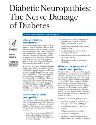 Diabetic Neuropathies:
The Nerve Damage
of Diabetes
National Diabetes Information Clearinghouse

What are diabetic
neuropathies?
U.S. Department
of Health and
Human Services
NATIONAL
INSTITUTES
OF HEALTH

Diabetic neuropathies are a family of nerve
disorders caused by diabetes. People with
diabetes can, over time, develop nerve dam­
age throughout the body. Some people with
nerve damage have no symptoms. Others
may have symptoms such as pain, tingling,
or numbness—loss of feeling—in the hands,
arms, feet, and legs. Nerve problems can
occur in every organ system, including the
digestive tract, heart, and sex organs.
About 60 to 70 percent of people with diabe­
tes have some form of neuropathy. People
with diabetes can develop nerve problems at
any time, but risk rises with age and longer
duration of diabetes. The highest rates of
neuropathy are among people who have
had diabetes for at least 25 years. Diabetic
neuropathies also appear to be more com­
mon in people who have problems control­
ling their blood glucose, also called blood
sugar, as well as those with high levels of
blood fat and blood pressure and those who
are overweight.

What causes diabetic
neuropathies?
The causes are probably different for differ­
ent types of diabetic neuropathy. Research­
ers are studying how prolonged exposure to
high blood glucose causes nerve damage.
Nerve damage is likely due to a combination
of factors:
•	 metabolic factors, such as high blood
glucose, long duration of diabetes,
abnormal blood fat levels, and possibly
low levels of insulin

•	 neurovascular factors, leading to dam­
age to the blood vessels that carry
oxygen and nutrients to nerves
•	 autoimmune factors that cause inflam­
mation in nerves
•	 mechanical injury to nerves, such as 

carpal tunnel syndrome

•	 inherited traits that increase susceptibil­
ity to nerve disease
•	 lifestyle factors, such as smoking or 

alcohol use 


What are the symptoms of
diabetic neuropathies?
Symptoms depend on the type of neuropathy
and which nerves are affected. Some people
with nerve damage have no symptoms at all.
For others, the first symptom is often numb­
ness, tingling, or pain in the feet. Symptoms
are often minor at first, and because most
nerve damage occurs over several years,
mild cases may go unnoticed for a long time.
Symptoms can involve the sensory, motor,
and autonomic—or involuntary—nervous
systems. In some people, mainly those with
focal neuropathy, the onset of pain may be
sudden and severe.
Symptoms of nerve damage may include
•	 numbness, tingling, or pain in the toes,
feet, legs, hands, arms, and fingers
•	 wasting of the muscles of the feet or 

hands

•	 indigestion, nausea, or vomiting
•	 diarrhea or constipation
•	 dizziness or faintness due to a drop in
blood pressure after standing or sitting up

 