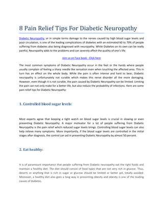 8 Pain Relief Tips For Diabetic Neuropathy
Diabetic Neuropathy, or in simple terms damage to the nerves caused by high blood sugar levels and
poor circulation, is one of the leading complications of diabetes with an estimated 60 to 70% of people
suffering from diabetes also being diagnosed with neuropathy. While Diabetes on its own can be really
painful, Neuropathy adds to the problems and can severely affect the quality of one’s life.
Join us on Face book - Click here
The most common symptoms of Diabetic Neuropathy occur in the feet or the hands where people
usually complain of feeling a sharp needle like sensation even when touching the affected area. This in
turn has an effect on the whole body. While the pain is often intense and hard to bear, Diabetic
neuropathy is unfortunately not curable which makes this nerve disorder all the more damaging.
However, even though it is not curable, the pain caused by Diabetic Neuropathy can be limited. Limiting
the pain can not only make for a better life, but also reduce the probability of infections. Here are some
pain relief tips for Diabetic Neuropathy:
1. Controlled blood sugar levels:
Most experts agree that keeping a tight watch on blood sugar levels is crucial in slowing or even
preventing Diabetic Neuropathy. A major motivator for a lot of people suffering from Diabetic
Neuropathy is the pain relief which reduced sugar levels brings. Controlling blood sugar levels can also
help relieve many symptoms. More importantly, if the blood sugar levels are controlled in the initial
stages after diagnosis, the control can aid in preventing Diabetic Neuropathy by almost 50 percent.
2. Eat healthy:
It is of paramount importance that people suffering from Diabetic neuropathy eat the right foods and
maintain a healthy diet. The diet should consist of food types that are not very rich in glucose. Thus,
deserts or anything that is rich in sugar or glucose should be limited or better yet, totally avoided.
Moreover, a healthy diet also goes a long way in preventing obesity and obesity is one of the leading
causes of diabetes.
 
