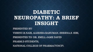DIABETIC
NEUROPATHY: A BRIEF
INSIGHT
PRESENTED BY:
VISHNU.R.NAIR, ALEESHA RAHUMAN, SHEENA.S. SIBI,
PRESENTED TO: DR. EMILL JAME DAVID
PHARM.D STUDENTS,
NATIONAL COLLEGE OF PHARMACY(NCP).
 
